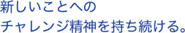 新しいことへのチャレンジ精神を持ち続ける。