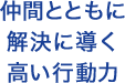 仲間とともに解決に導く高い行動力