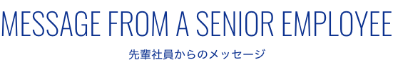 MESSAGE FROM A SENIOR EMPLOYEE 先輩社員からのメッセージ